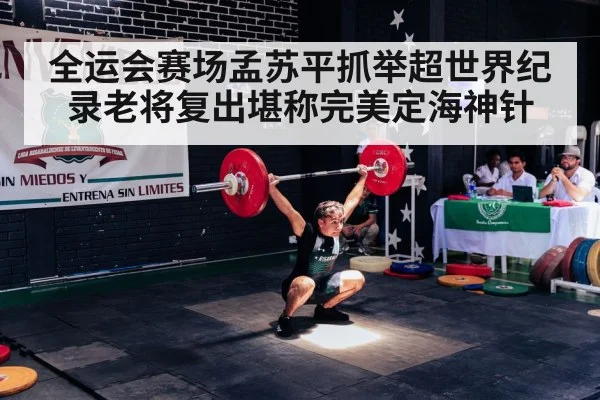 全运会赛场孟苏平抓举超世界纪录老将复出堪称完美定海神针