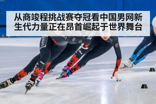从商竣程挑战赛夺冠看中国男网新生代力量正在昂首崛起于世界舞台