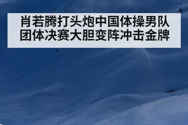 肖若腾打头炮中国体操男队团体决赛大胆变阵冲击金牌